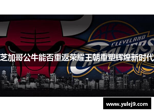 芝加哥公牛能否重返荣耀王朝重塑辉煌新时代