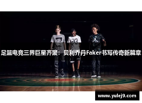足篮电竞三界巨星齐聚：贝利乔丹Faker书写传奇新篇章