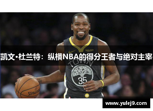 凯文·杜兰特：纵横NBA的得分王者与绝对主宰