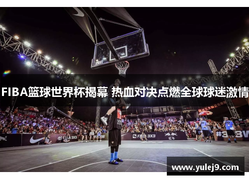 FIBA篮球世界杯揭幕 热血对决点燃全球球迷激情