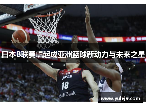 日本B联赛崛起成亚洲篮球新动力与未来之星