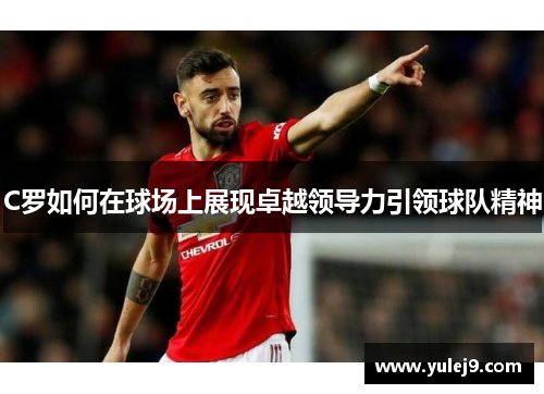 C罗如何在球场上展现卓越领导力引领球队精神