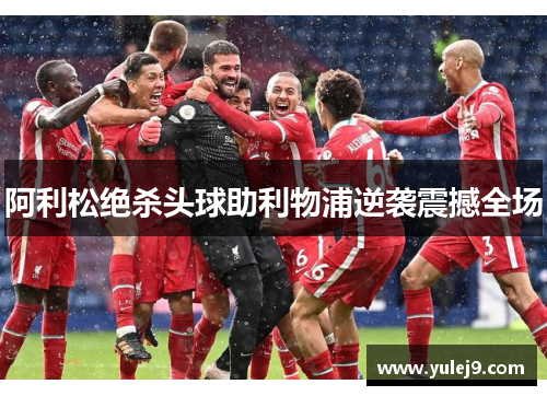 阿利松绝杀头球助利物浦逆袭震撼全场