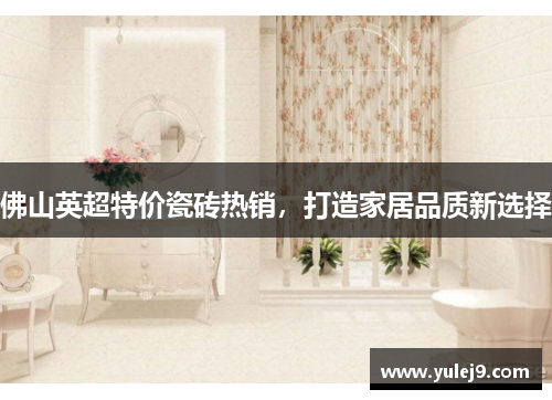 佛山英超特价瓷砖热销，打造家居品质新选择