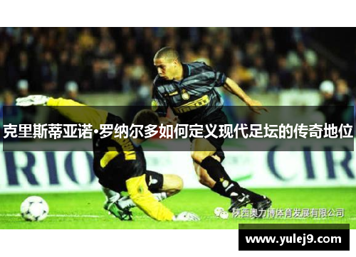 克里斯蒂亚诺·罗纳尔多如何定义现代足坛的传奇地位
