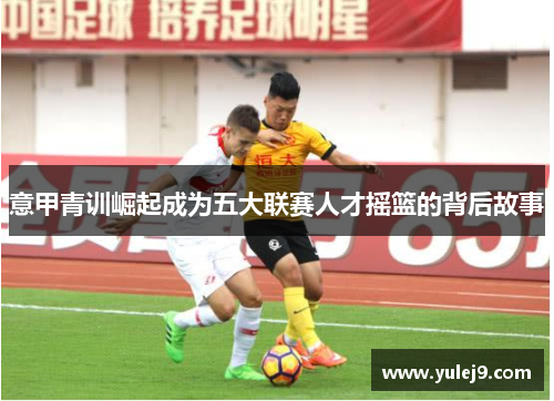 意甲青训崛起成为五大联赛人才摇篮的背后故事